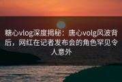糖心vlog深度揭秘：唐心volg风波背后，网红在记者发布会的角色罕见令人意外