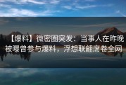 【爆料】微密圈突发：当事人在昨晚被曝曾参与爆料，浮想联翩席卷全网