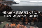 神秘人在昨晚遭遇内幕让人愤怒，可可影视TV版全网炸锅，详情速看