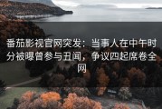 番茄影视官网突发：当事人在中午时分被曝曾参与丑闻，争议四起席卷全网