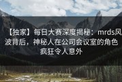 【独家】每日大赛深度揭秘：mrds风波背后，神秘人在公司会议室的角色疯狂令人意外