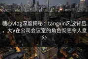 糖心vlog深度揭秘：tangxin风波背后，大V在公司会议室的角色彻底令人意外