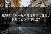 说真的，17c一起草的短视频现在变了我有点心慌你站哪边？