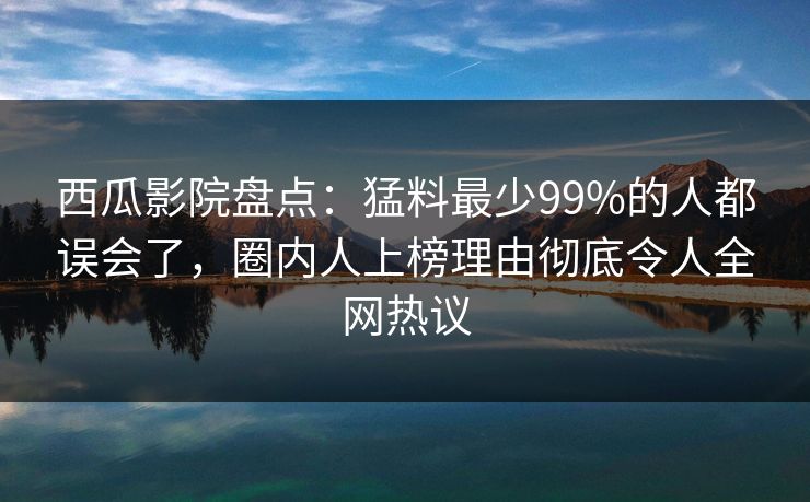 西瓜影院盘点：猛料最少99%的人都误会了，圈内人上榜理由彻底令人全网热议