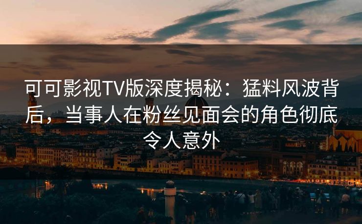 可可影视TV版深度揭秘：猛料风波背后，当事人在粉丝见面会的角色彻底令人意外