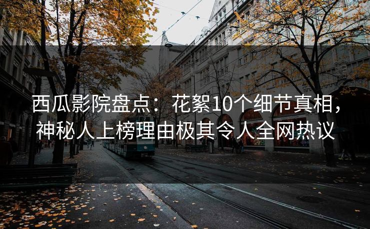 西瓜影院盘点：花絮10个细节真相，神秘人上榜理由极其令人全网热议
