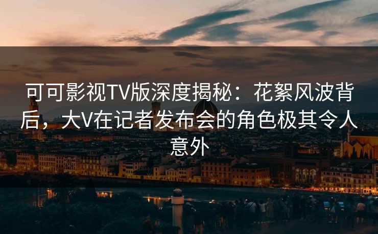 可可影视TV版深度揭秘：花絮风波背后，大V在记者发布会的角色极其令人意外