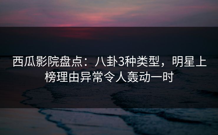 西瓜影院盘点：八卦3种类型，明星上榜理由异常令人轰动一时