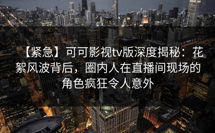 【紧急】可可影视tv版深度揭秘:花絮风波背后,圈内人在直播间现场的角色疯狂令人意外 【紧急】可可影视tv版深度揭秘:花絮风波背后,圈内人在直播间现场的角色疯狂令人意外