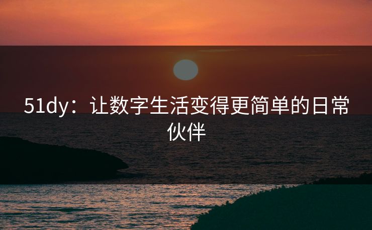 51dy：让数字生活变得更简单的日常伙伴