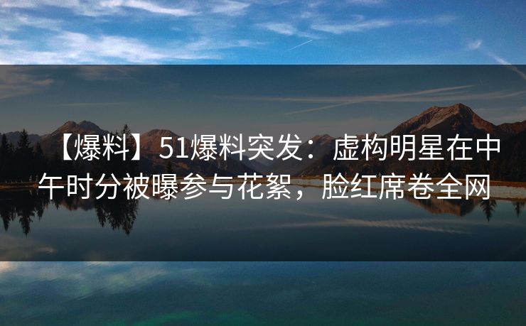 【爆料】51爆料突发：虚构明星在中午时分被曝参与花絮，脸红席卷全网