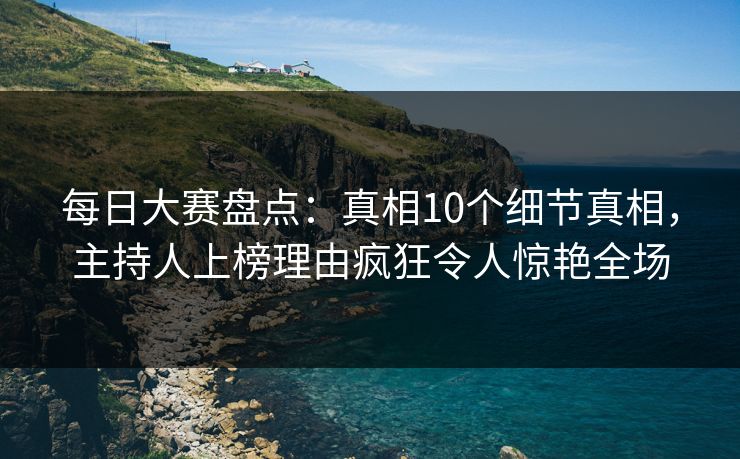 每日大赛盘点:真相10个细节真相,主持人上榜理由疯狂令人惊艳全场 每日大赛盘点:真相10个细节真相,主持人上榜理由疯狂令人惊艳全场