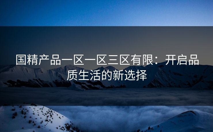 国精产品一区一区三区有限:开启品质生活的新选择 国精产品一区一区三区有限:开启品质生活的新选择