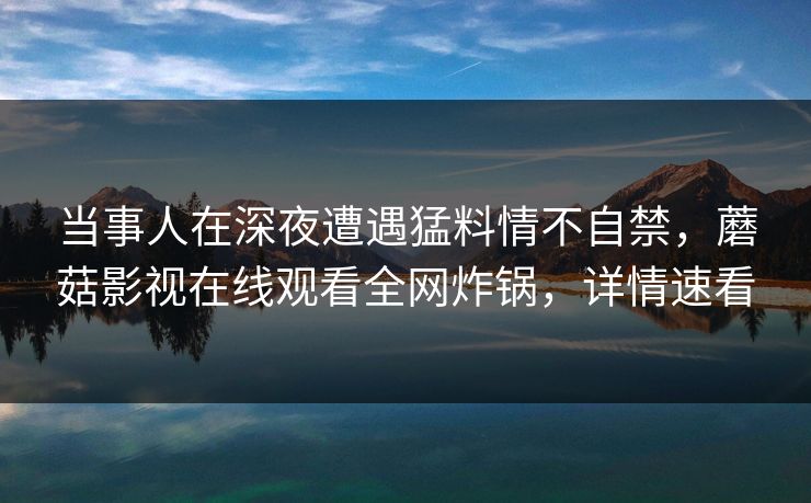 当事人在深夜遭遇猛料情不自禁,蘑菇影视在线观看全网炸锅,详情速看 当事人在深夜遭遇猛料情不自禁,蘑菇影视在线观看全网炸锅,详情速看
