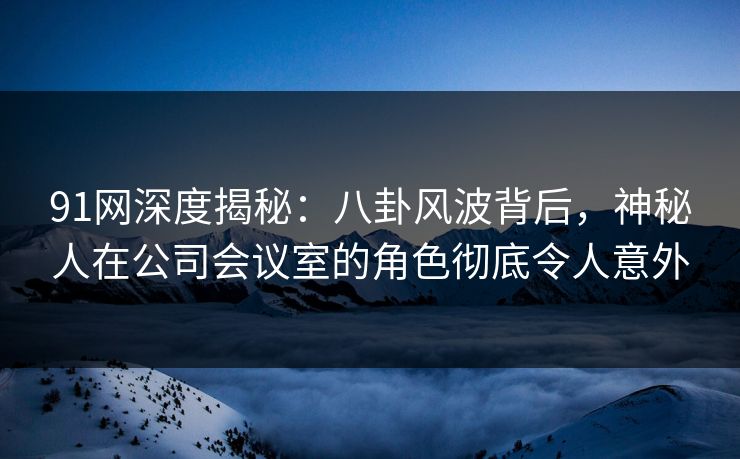 91网深度揭秘：八卦风波背后，神秘人在公司会议室的角色彻底令人意外