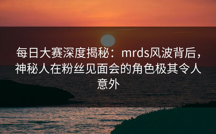 每日大赛深度揭秘:mrds风波背后,神秘人在粉丝见面会的角色极其令人意外 每日大赛深度揭秘:mrds风波背后,神秘人在粉丝见面会的角色极其令人意外