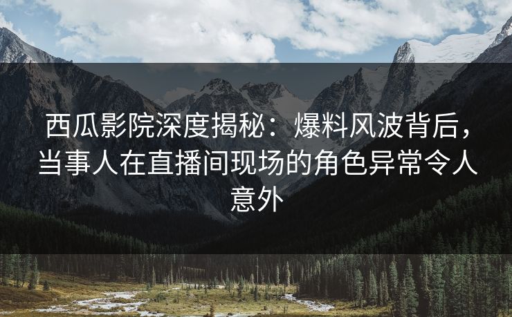 西瓜影院深度揭秘：爆料风波背后，当事人在直播间现场的角色异常令人意外