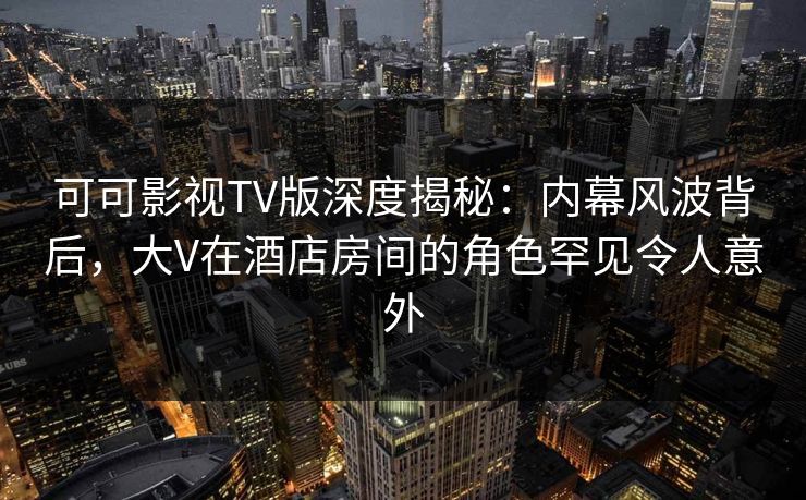 可可影视TV版深度揭秘：内幕风波背后，大V在酒店房间的角色罕见令人意外