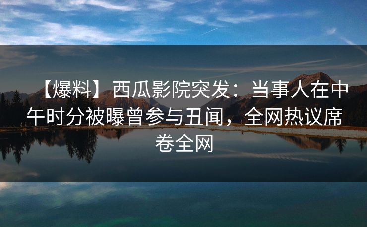 【爆料】西瓜影院突发：当事人在中午时分被曝曾参与丑闻，全网热议席卷全网