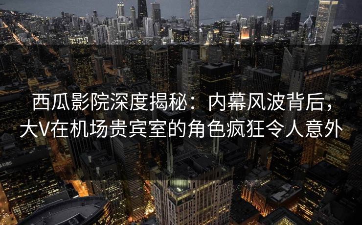 西瓜影院深度揭秘:内幕风波背后,大V在机场贵宾室的角色疯狂令人意外 西瓜影院深度揭秘:内幕风波背后,大V在机场贵宾室的角色疯狂令人意外
