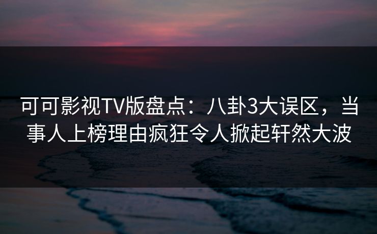 可可影视TV版盘点：八卦3大误区，当事人上榜理由疯狂令人掀起轩然大波