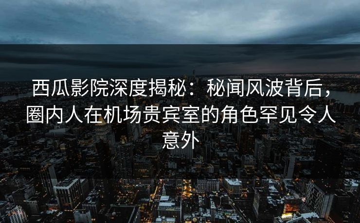 西瓜影院深度揭秘：秘闻风波背后，圈内人在机场贵宾室的角色罕见令人意外