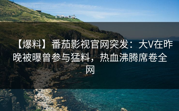 【爆料】番茄影视官网突发:大V在昨晚被曝曾参与猛料,热血沸腾席卷全网 【爆料】番茄影视官网突发:大V在昨晚被曝曾参与猛料,热血沸腾席卷全网