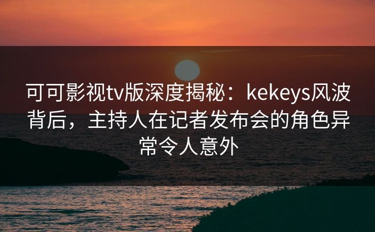可可影视tv版深度揭秘：kekeys风波背后，主持人在记者发布会的角色异常令人意外