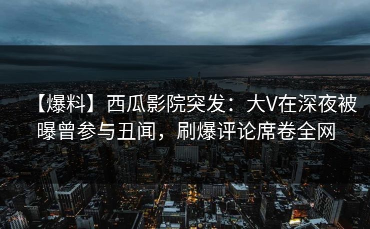 【爆料】西瓜影院突发：大V在深夜被曝曾参与丑闻，刷爆评论席卷全网