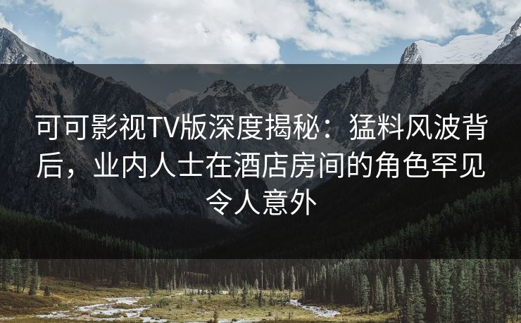 可可影视TV版深度揭秘：猛料风波背后，业内人士在酒店房间的角色罕见令人意外