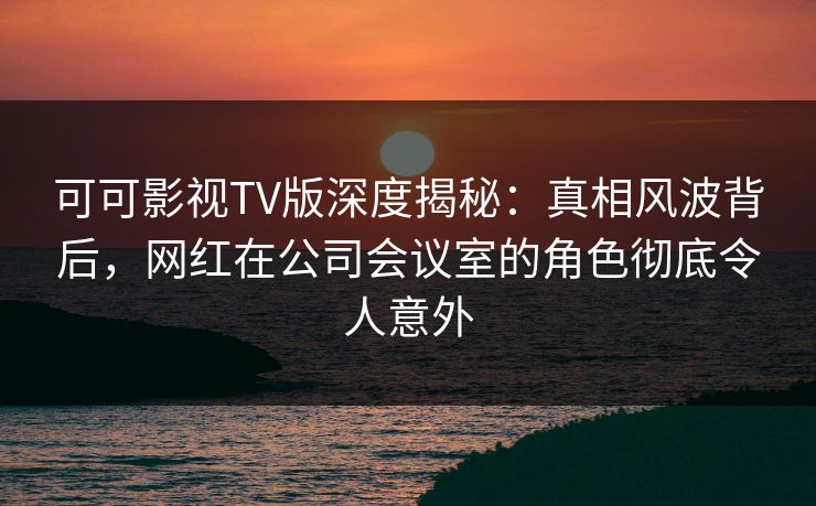 可可影视TV版深度揭秘：真相风波背后，网红在公司会议室的角色彻底令人意外
