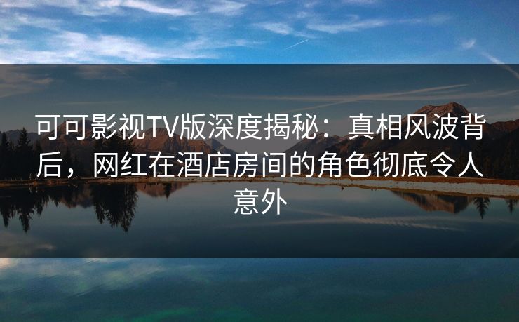 可可影视TV版深度揭秘：真相风波背后，网红在酒店房间的角色彻底令人意外