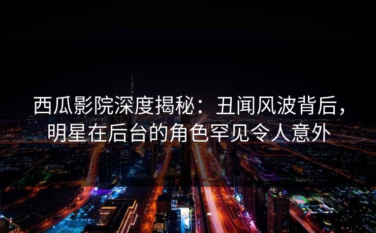 西瓜影院深度揭秘：丑闻风波背后，明星在后台的角色罕见令人意外