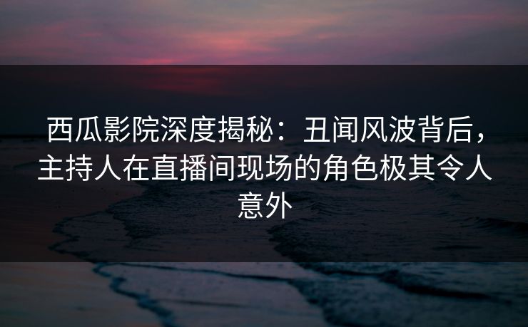 西瓜影院深度揭秘:丑闻风波背后,主持人在直播间现场的角色极其令人意外 西瓜影院深度揭秘:丑闻风波背后,主持人在直播间现场的角色极其令人意外