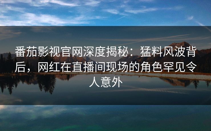 番茄影视官网深度揭秘：猛料风波背后，网红在直播间现场的角色罕见令人意外