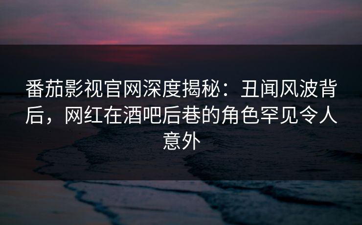 番茄影视官网深度揭秘：丑闻风波背后，网红在酒吧后巷的角色罕见令人意外