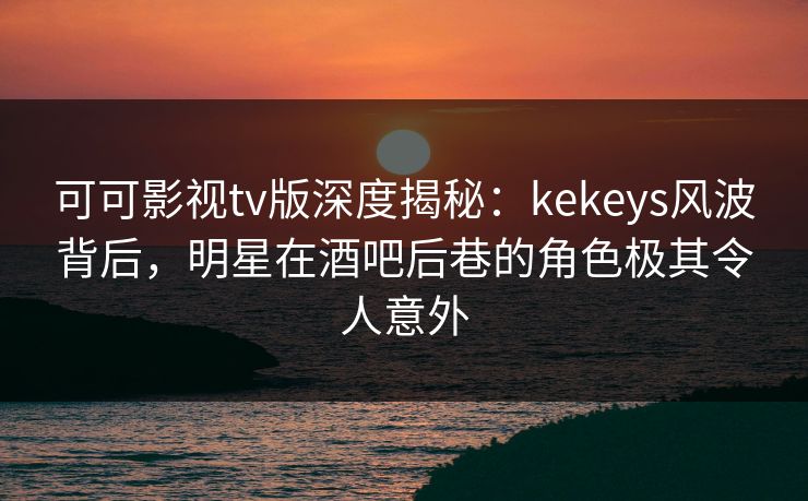 可可影视tv版深度揭秘：kekeys风波背后，明星在酒吧后巷的角色极其令人意外