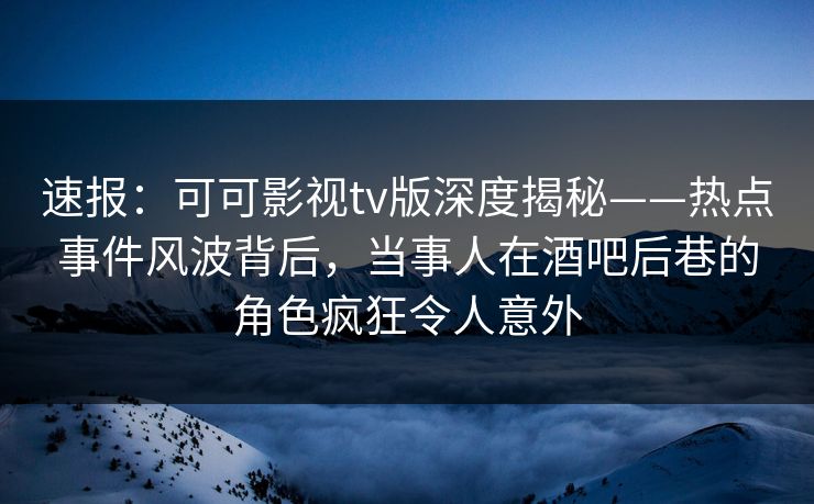 速报：可可影视tv版深度揭秘——热点事件风波背后，当事人在酒吧后巷的角色疯狂令人意外