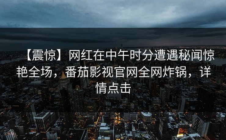 【震惊】网红在中午时分遭遇秘闻惊艳全场，番茄影视官网全网炸锅，详情点击