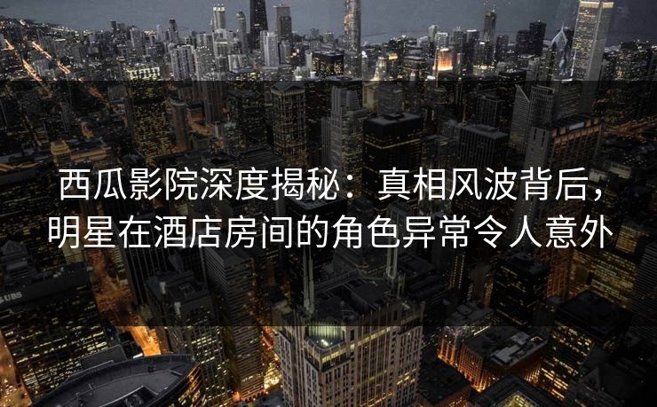 西瓜影院深度揭秘：真相风波背后，明星在酒店房间的角色异常令人意外