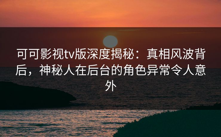 可可影视tv版深度揭秘：真相风波背后，神秘人在后台的角色异常令人意外