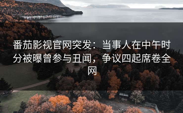 番茄影视官网突发：当事人在中午时分被曝曾参与丑闻，争议四起席卷全网