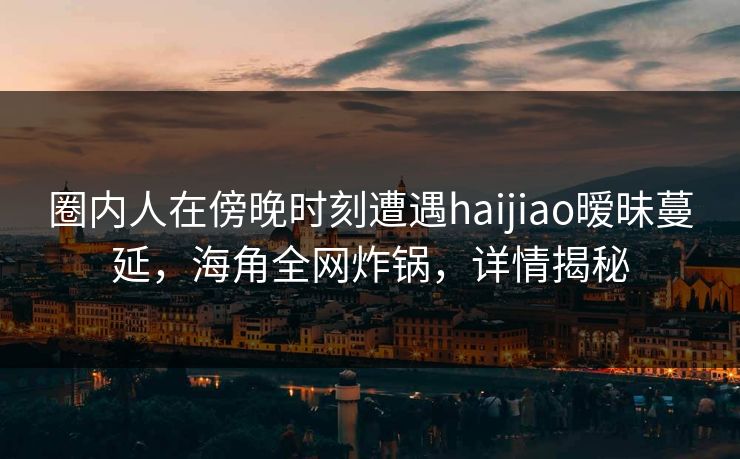 圈内人在傍晚时刻遭遇haijiao暧昧蔓延,海角全网炸锅,详情揭秘 圈内人在傍晚时刻遭遇haijiao暧昧蔓延,海角全网炸锅,详情揭秘