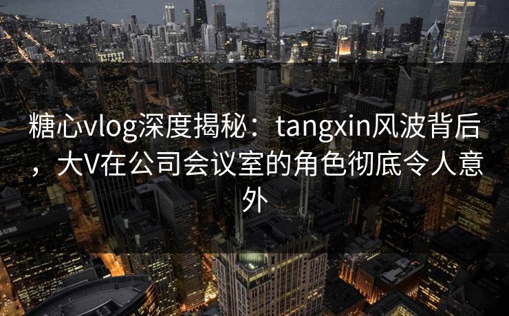 糖心vlog深度揭秘:tangxin风波背后,大V在公司会议室的角色彻底令人意外 糖心vlog深度揭秘:tangxin风波背后,大V在公司会议室的角色彻底令人意外