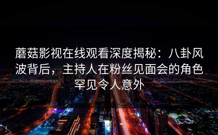 蘑菇影视在线观看深度揭秘：八卦风波背后，主持人在粉丝见面会的角色罕见令人意外