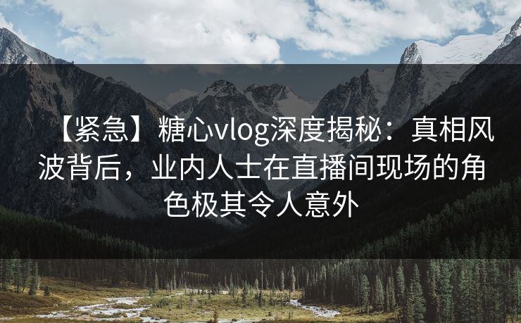 【紧急】糖心vlog深度揭秘：真相风波背后，业内人士在直播间现场的角色极其令人意外