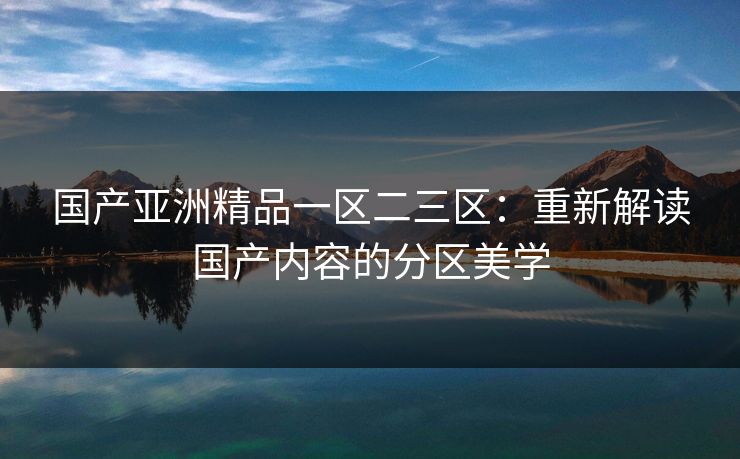 国产亚洲精品一区二三区：重新解读国产内容的分区美学