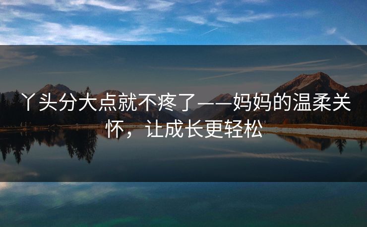 丫头分大点就不疼了——妈妈的温柔关怀，让成长更轻松