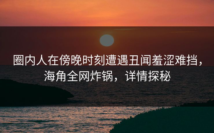 圈内人在傍晚时刻遭遇丑闻羞涩难挡，海角全网炸锅，详情探秘