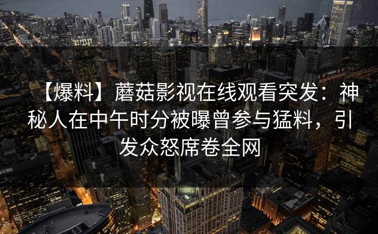 【爆料】蘑菇影视在线观看突发：神秘人在中午时分被曝曾参与猛料，引发众怒席卷全网